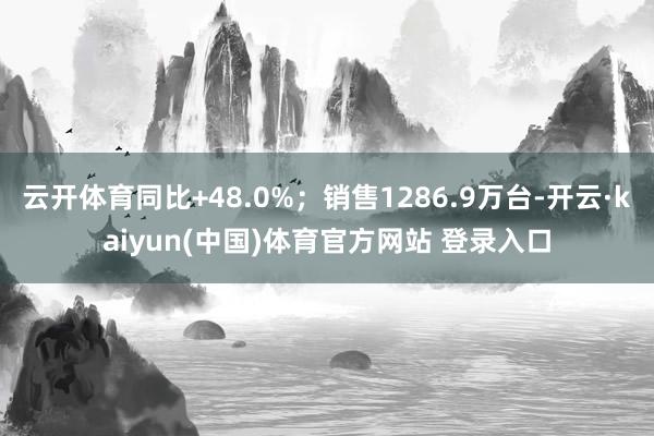 云开体育同比+48.0%；销售1286.9万台-开云·kaiyun(中国)体育官方网站 登录入口