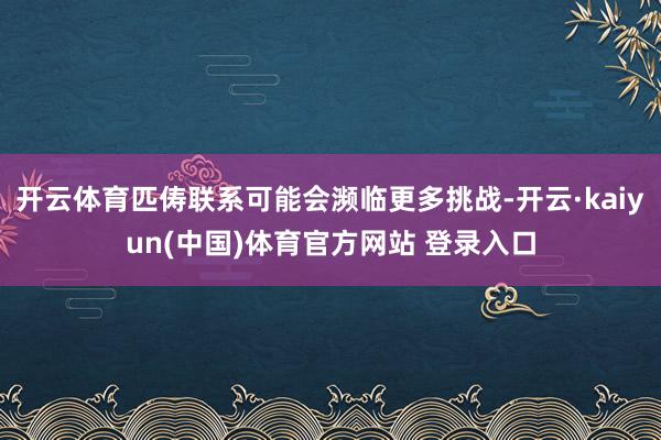 开云体育匹俦联系可能会濒临更多挑战-开云·kaiyun(中国)体育官方网站 登录入口