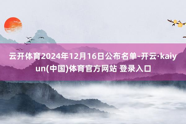 云开体育2024年12月16日公布名单-开云·kaiyun(中国)体育官方网站 登录入口