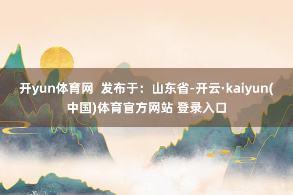 开yun体育网  发布于：山东省-开云·kaiyun(中国)体育官方网站 登录入口