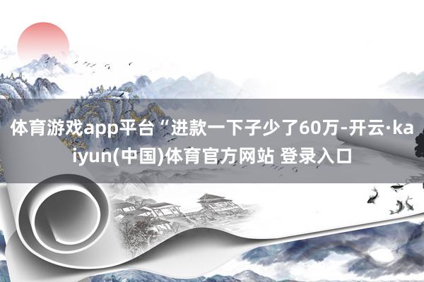 体育游戏app平台“进款一下子少了60万-开云·kaiyun(中国)体育官方网站 登录入口