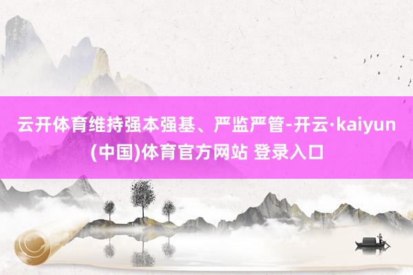 云开体育维持强本强基、严监严管-开云·kaiyun(中国)体育官方网站 登录入口