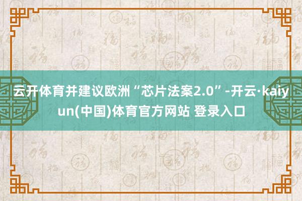 云开体育并建议欧洲“芯片法案2.0”-开云·kaiyun(中国)体育官方网站 登录入口