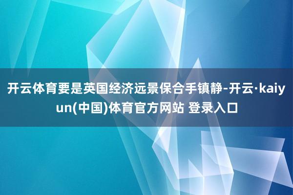 开云体育要是英国经济远景保合手镇静-开云·kaiyun(中国)体育官方网站 登录入口