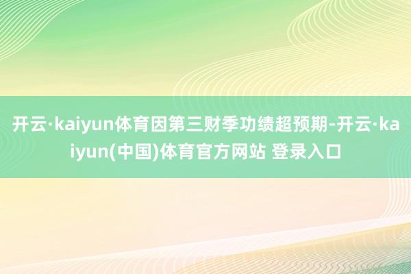 开云·kaiyun体育因第三财季功绩超预期-开云·kaiyun(中国)体育官方网站 登录入口