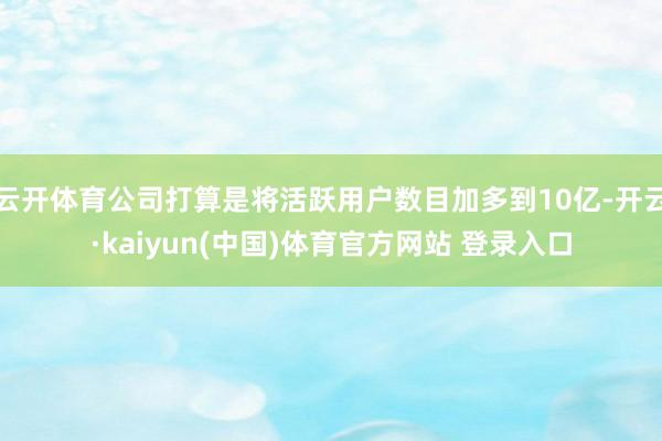 云开体育公司打算是将活跃用户数目加多到10亿-开云·kaiyun(中国)体育官方网站 登录入口