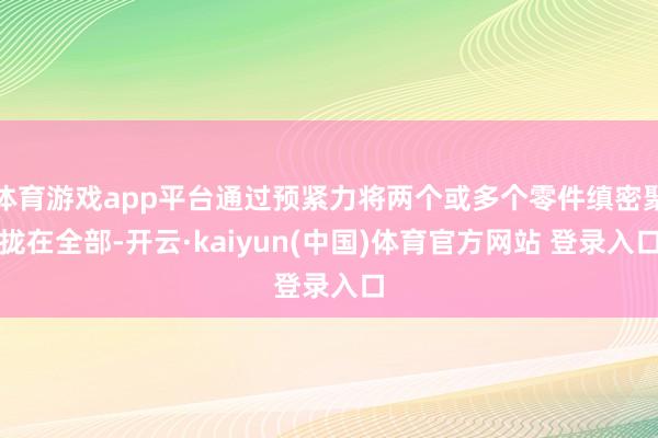 体育游戏app平台通过预紧力将两个或多个零件缜密聚拢在全部-开云·kaiyun(中国)体育官方网站 登录入口