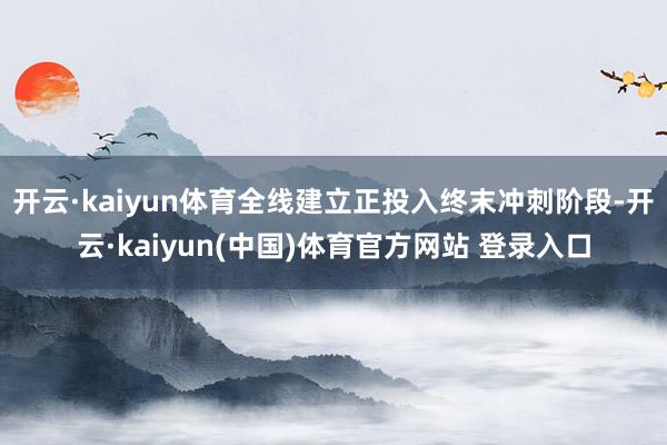 开云·kaiyun体育全线建立正投入终末冲刺阶段-开云·kaiyun(中国)体育官方网站 登录入口