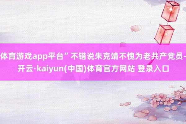 体育游戏app平台”不错说朱克靖不愧为老共产党员-开云·kaiyun(中国)体育官方网站 登录入口