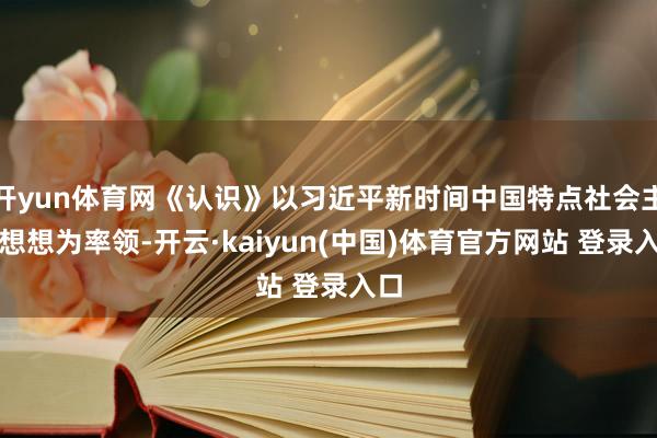 开yun体育网《认识》以习近平新时间中国特点社会主见想想为率领-开云·kaiyun(中国)体育官方网站 登录入口