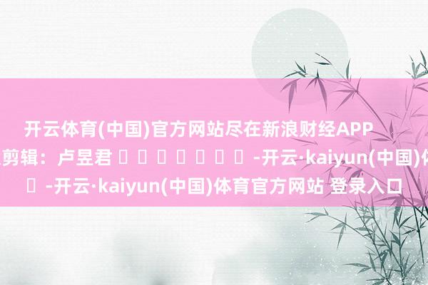 开云体育(中国)官方网站尽在新浪财经APP            						包袱剪辑：卢昱君 							-开云·kaiyun(中国)体育官方网站 登录入口