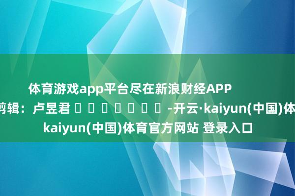 体育游戏app平台尽在新浪财经APP            						背负剪辑：卢昱君 							-开云·kaiyun(中国)体育官方网站 登录入口