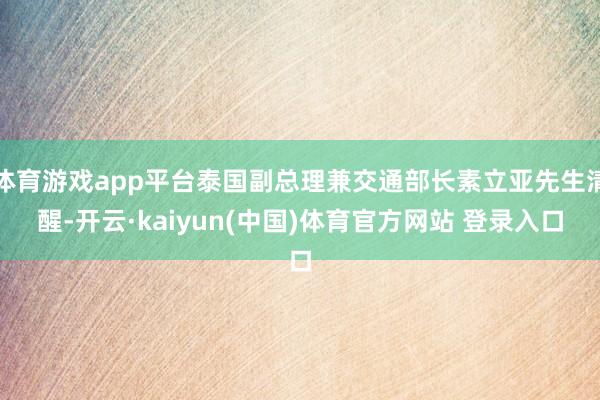 体育游戏app平台泰国副总理兼交通部长素立亚先生清醒-开云·kaiyun(中国)体育官方网站 登录入口