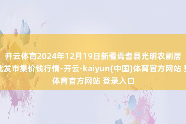 开云体育2024年12月19日新疆焉耆县光明农副居品空洞批发市集价钱行情-开云·kaiyun(中国)体育官方网站 登录入口