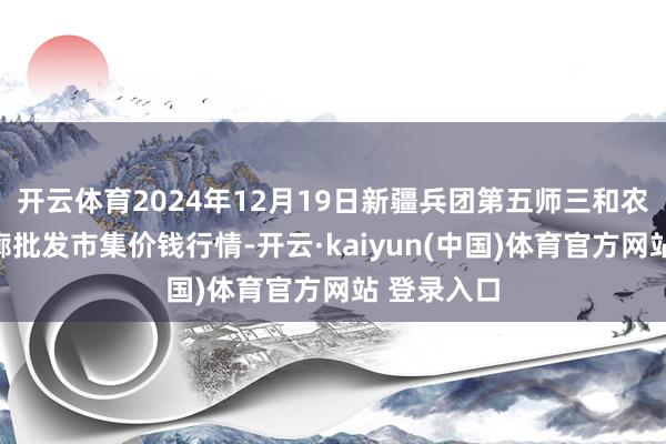 开云体育2024年12月19日新疆兵团第五师三和农副产物轮廓批发市集价钱行情-开云·kaiyun(中国)体育官方网站 登录入口