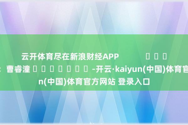 云开体育尽在新浪财经APP            						株连剪辑：曹睿潼 							-开云·kaiyun(中国)体育官方网站 登录入口