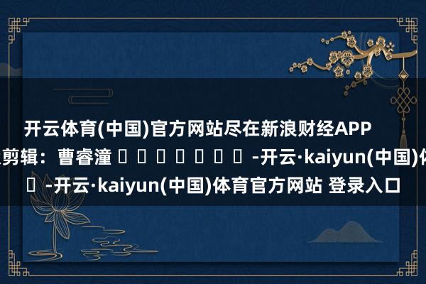 开云体育(中国)官方网站尽在新浪财经APP            						包袱剪辑：曹睿潼 							-开云·kaiyun(中国)体育官方网站 登录入口