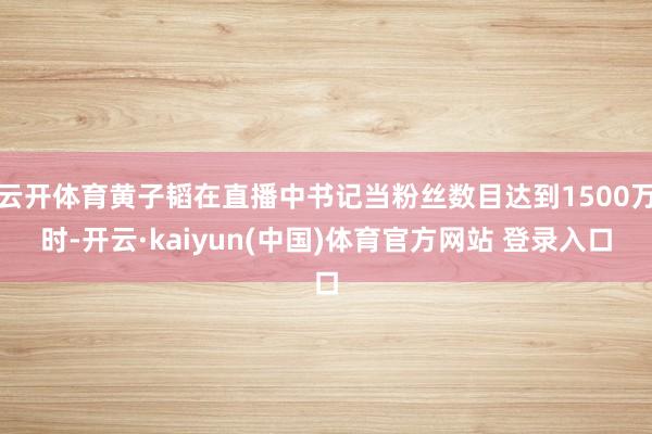 云开体育黄子韬在直播中书记当粉丝数目达到1500万时-开云·kaiyun(中国)体育官方网站 登录入口