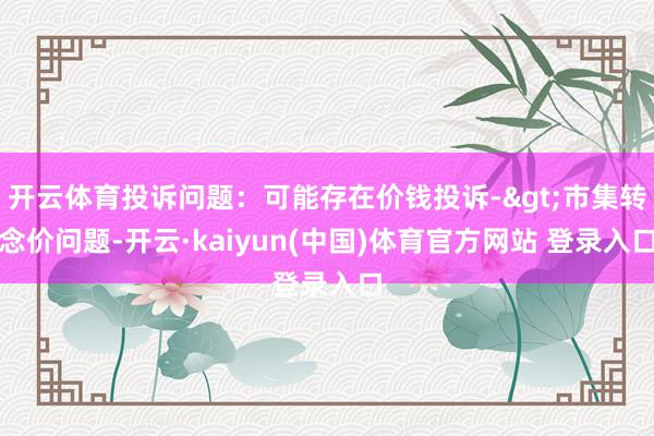 开云体育投诉问题：可能存在价钱投诉->市集转念价问题-开云·kaiyun(中国)体育官方网站 登录入口