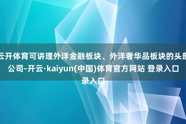 云开体育可讲理外洋金融板块、外洋奢华品板块的头部公司-开云·kaiyun(中国)体育官方网站 登录入口