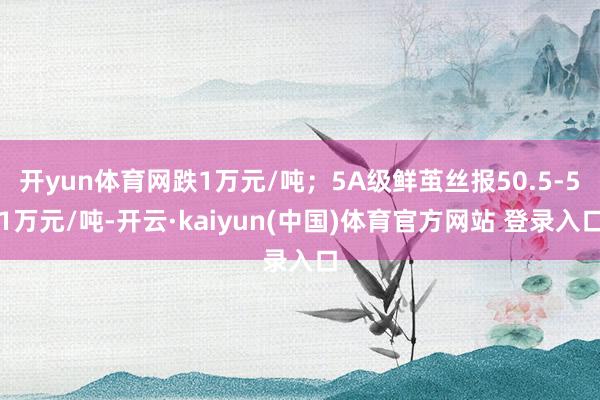 开yun体育网跌1万元/吨；5A级鲜茧丝报50.5-51万元/吨-开云·kaiyun(中国)体育官方网站 登录入口