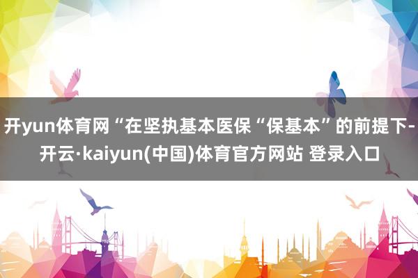 开yun体育网“在坚执基本医保“保基本”的前提下-开云·kaiyun(中国)体育官方网站 登录入口