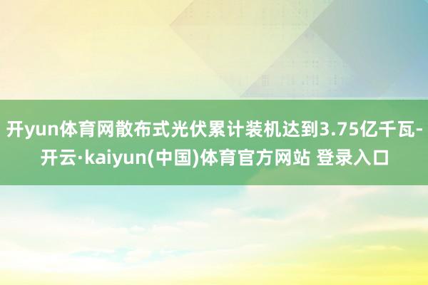 开yun体育网散布式光伏累计装机达到3.75亿千瓦-开云·kaiyun(中国)体育官方网站 登录入口